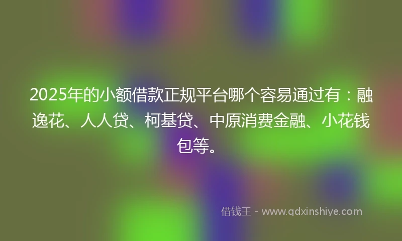 2025年的小额借款正规平台哪个容易通过有：融逸花、人人贷、柯基贷、中原消费金融、小花钱包等。