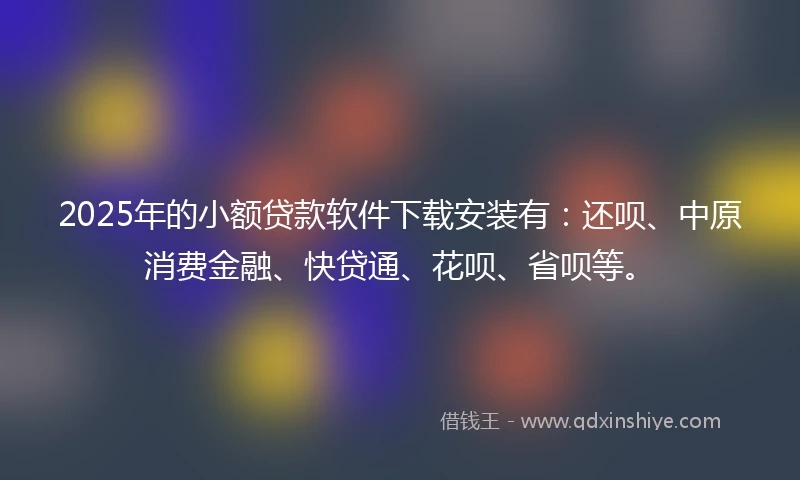 2025年的小额贷款软件下载安装有：还呗、中原消费金融、快贷通、花呗、省呗等。