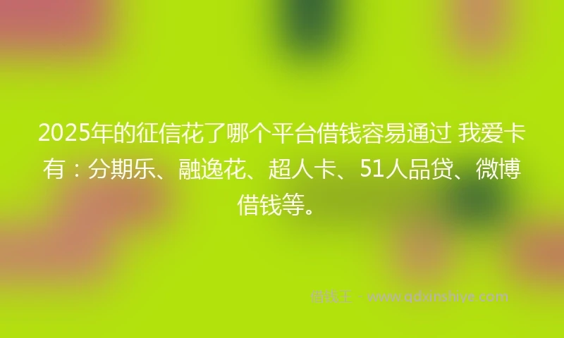 2025年的征信花了哪个平台借钱容易通过 我爱卡有：分期乐、融逸花、超人卡、51人品贷、微博借钱等。