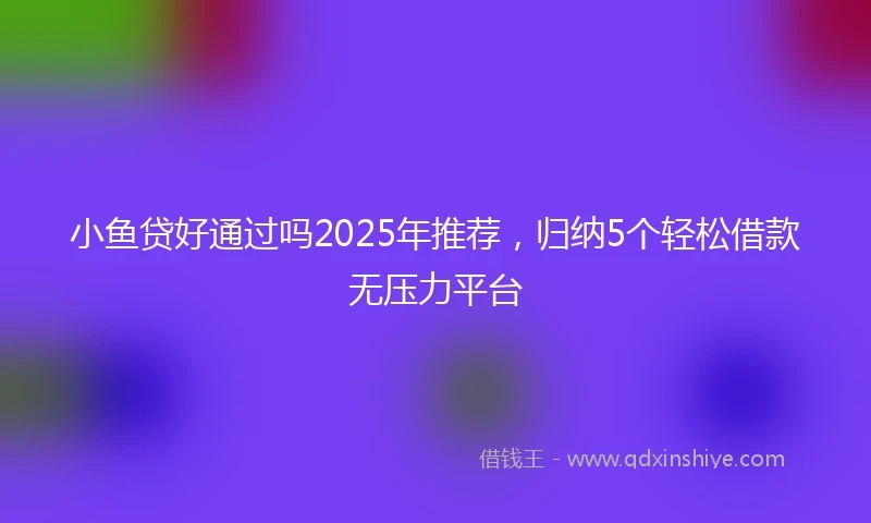 小鱼贷好通过吗2025年推荐，归纳5个轻松借款无压力平台