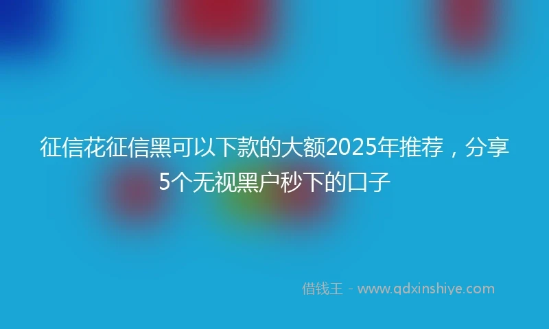 征信花征信黑可以下款的大额2025年推荐，分享5个无视黑户秒下的口子