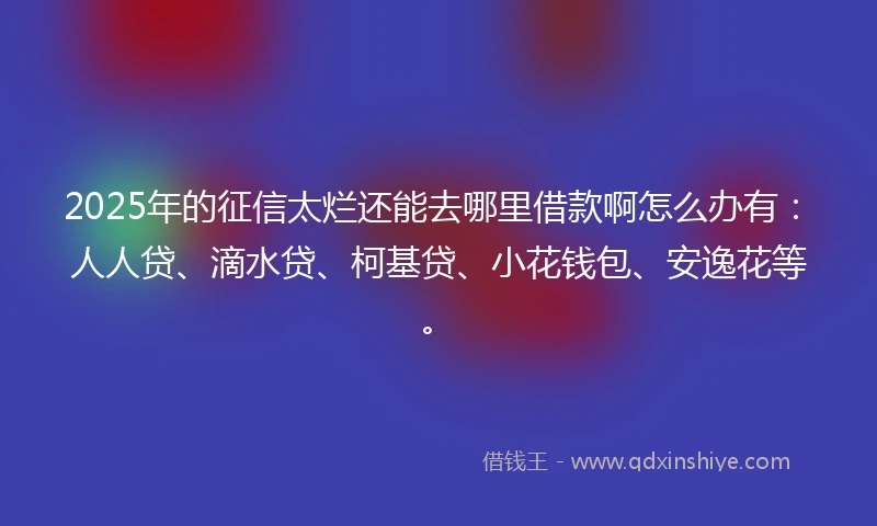 2025年的征信太烂还能去哪里借款啊怎么办有：人人贷、滴水贷、柯基贷、小花钱包、安逸花等。