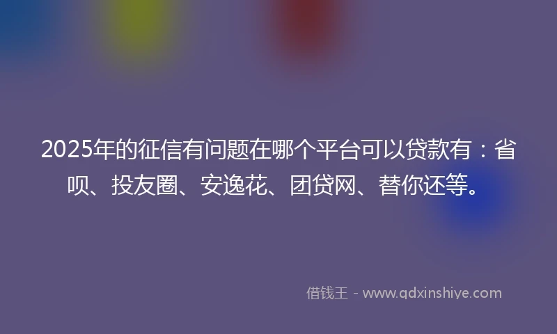 2025年的征信有问题在哪个平台可以贷款有：省呗、投友圈、安逸花、团贷网、替你还等。