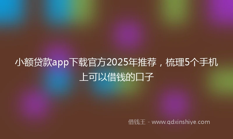 小额贷款app下载官方2025年推荐，梳理5个手机上可以借钱的口子