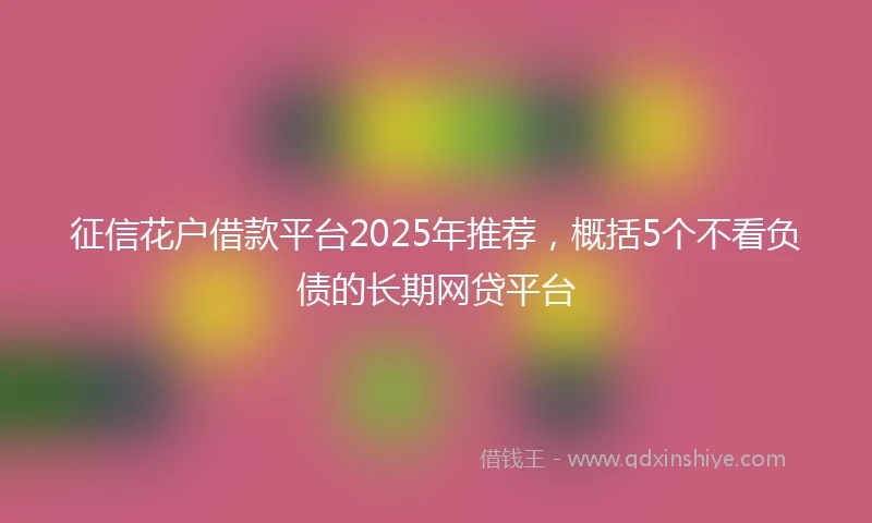 征信花户借款平台2025年推荐，概括5个不看负债的长期网贷平台