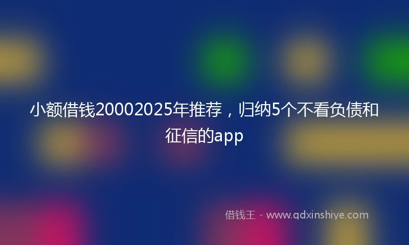 小额借钱20002025年推荐，归纳5个不看负债和征信的app