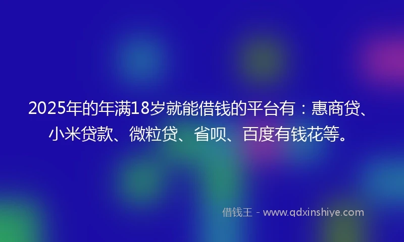 2025年的年满18岁就能借钱的平台有：惠商贷、小米贷款、微粒贷、省呗、百度有钱花等。