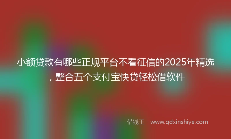 小额贷款有哪些正规平台不看征信的2025年精选，整合五个支付宝快贷轻松借软件