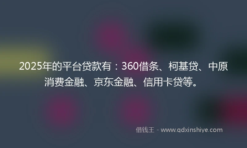 2025年的平台贷款有：360借条、柯基贷、中原消费金融、京东金融、信用卡贷等。