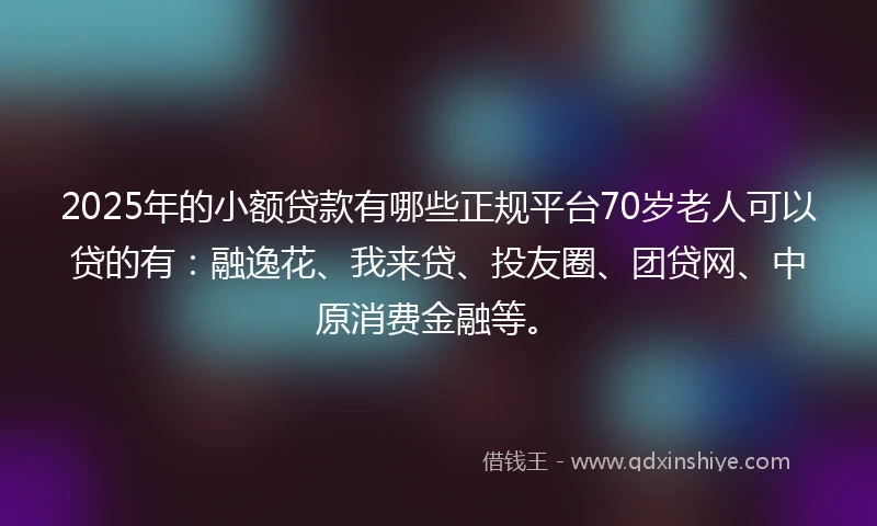 2025年的小额贷款有哪些正规平台70岁老人可以贷的有：融逸花、我来贷、投友圈、团贷网、中原消费金融等。
