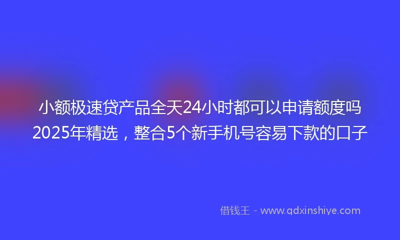 小额极速贷产品全天24小时都可以申请额度吗2025年精选，整合5个新手机号容易下款的口子