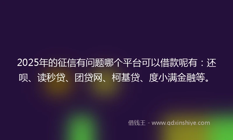 2025年的征信有问题哪个平台可以借款呢有:还呗、读秒贷、团贷网、柯基贷、度小满金融等。