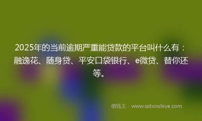 2025年的当前逾期严重能贷款的平台叫什么有：融逸花、随身贷、平安口袋银行、e微贷、替你还等。