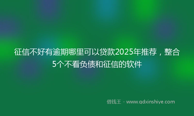 征信不好有逾期哪里可以贷款2025年推荐，整合5个不看负债和征信的软件
