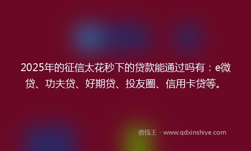 2025年的征信太花秒下的贷款能通过吗有：e微贷、功夫贷、好期贷、投友圈、信用卡贷等。