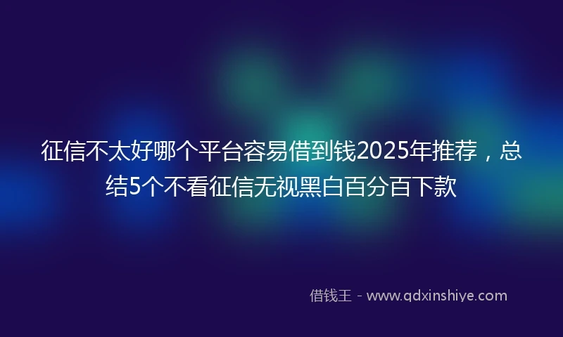 征信不太好哪个平台容易借到钱2025年推荐,总结5个不看征信无视黑白百分百下款