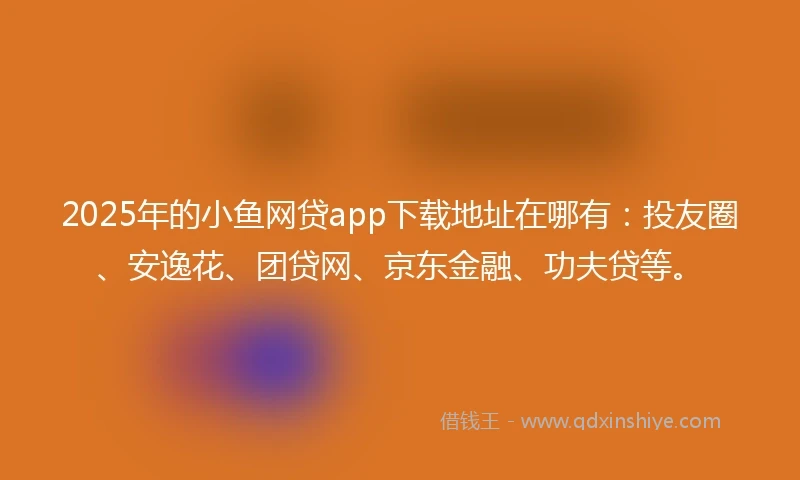 2025年的小鱼网贷app下载地址在哪有：投友圈、安逸花、团贷网、京东金融、功夫贷等。