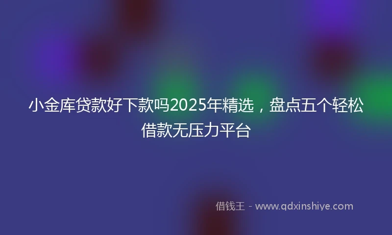 小金库贷款好下款吗2025年精选，盘点五个轻松借款无压力平台