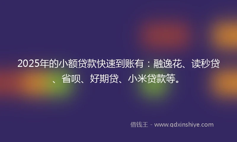 2025年的小额贷款快速到账有：融逸花、读秒贷、省呗、好期贷、小米贷款等。