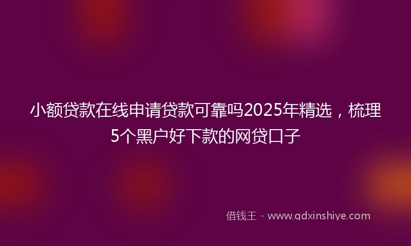 小额贷款在线申请贷款可靠吗2025年精选，梳理5个黑户好下款的网贷口子