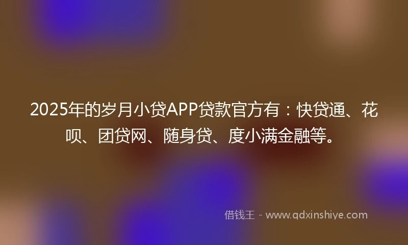 2025年的岁月小贷APP贷款官方有：快贷通、花呗、团贷网、随身贷、度小满金融等。