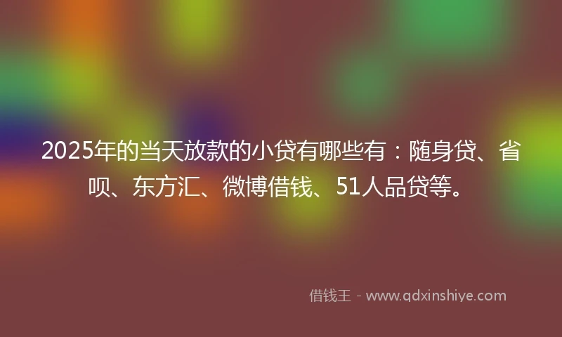 2025年的当天放款的小贷有哪些有：随身贷、省呗、东方汇、微博借钱、51人品贷等。