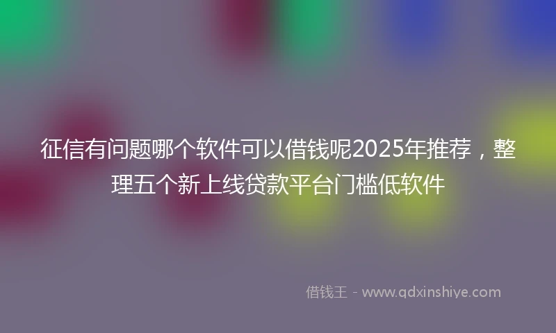 征信有问题哪个软件可以借钱呢2025年推荐，整理五个新上线贷款平台门槛低软件