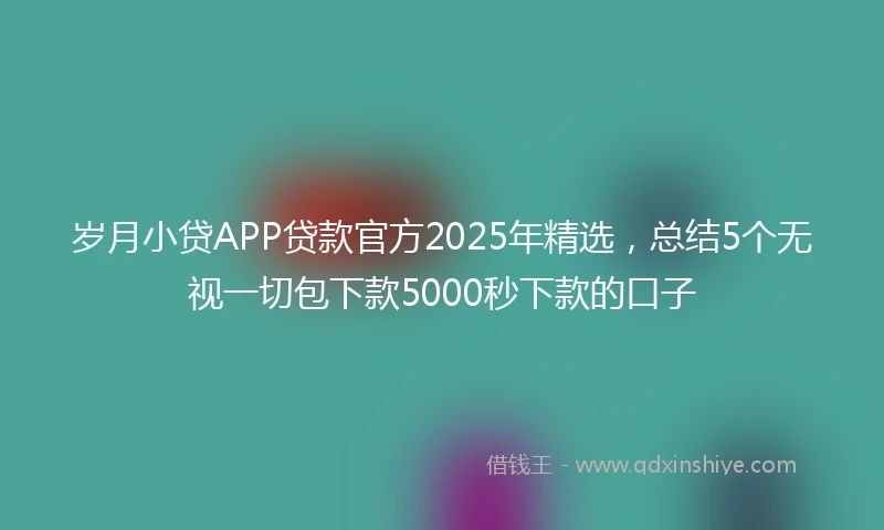 岁月小贷APP贷款官方2025年精选，总结5个无视一切包下款5000秒下款的口子
