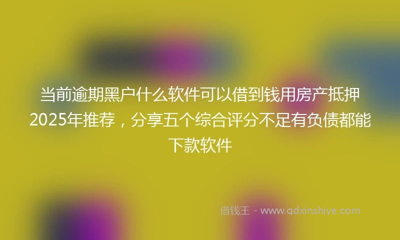 当前逾期黑户什么软件可以借到钱用房产抵押2025年推荐，分享五个综合评分不足有负债都能下款软件