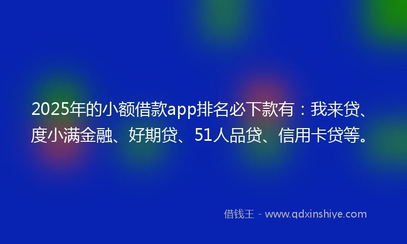 2025年的小额借款app排名必下款有：我来贷、度小满金融、好期贷、51人品贷、信用卡贷等。