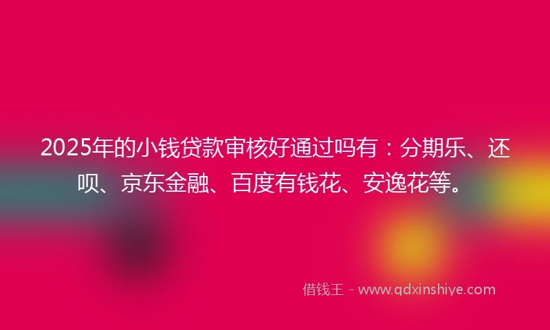 2025年的小钱贷款审核好通过吗有：分期乐、还呗、京东金融、百度有钱花、安逸花等。