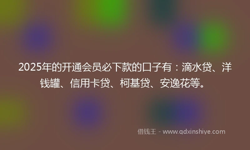 2025年的开通会员必下款的口子有：滴水贷、洋钱罐、信用卡贷、柯基贷、安逸花等。