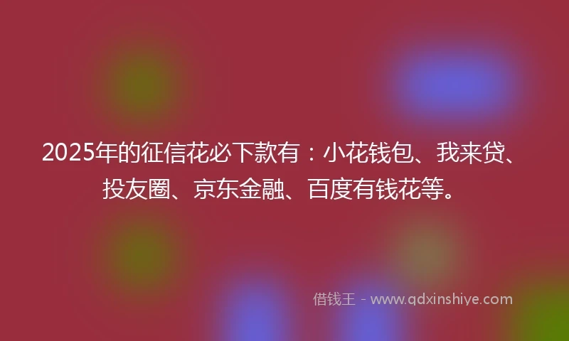 2025年的征信花必下款有：小花钱包、我来贷、投友圈、京东金融、百度有钱花等。