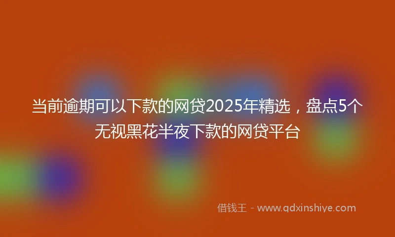 当前逾期可以下款的网贷2025年精选，盘点5个无视黑花半夜下款的网贷平台