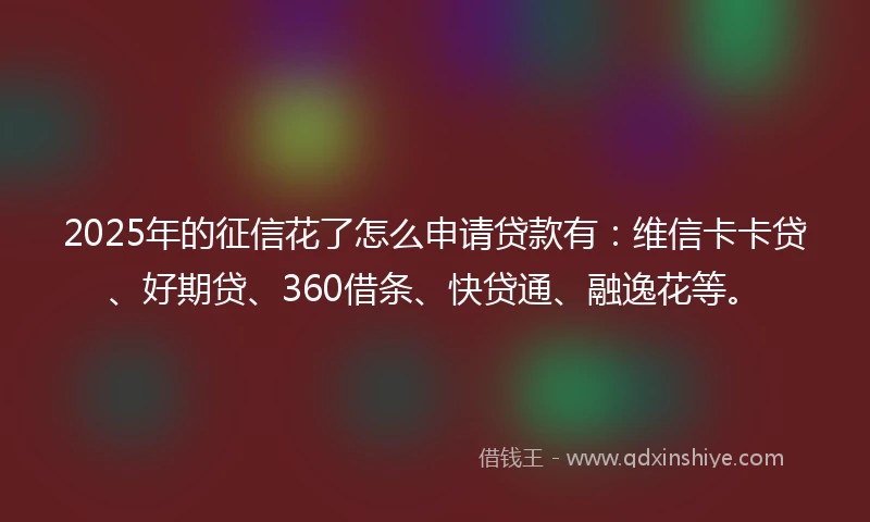 2025年的征信花了怎么申请贷款有：维信卡卡贷、好期贷、360借条、快贷通、融逸花等。