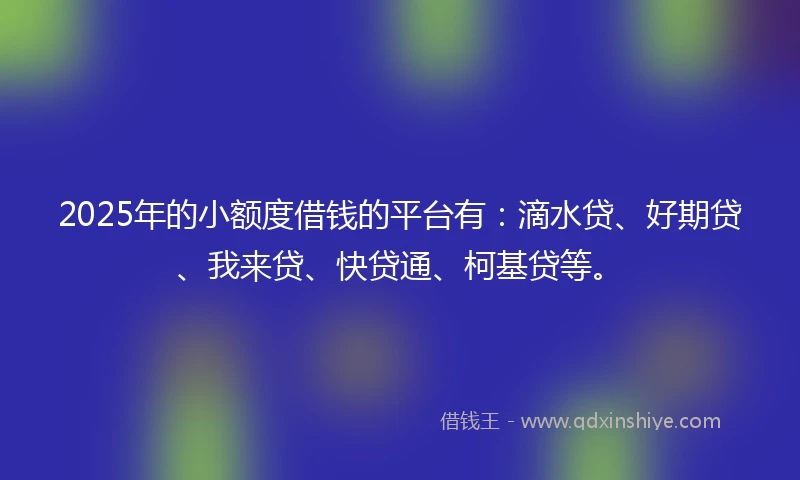 2025年的小额度借钱的平台有：滴水贷、好期贷、我来贷、快贷通、柯基贷等。