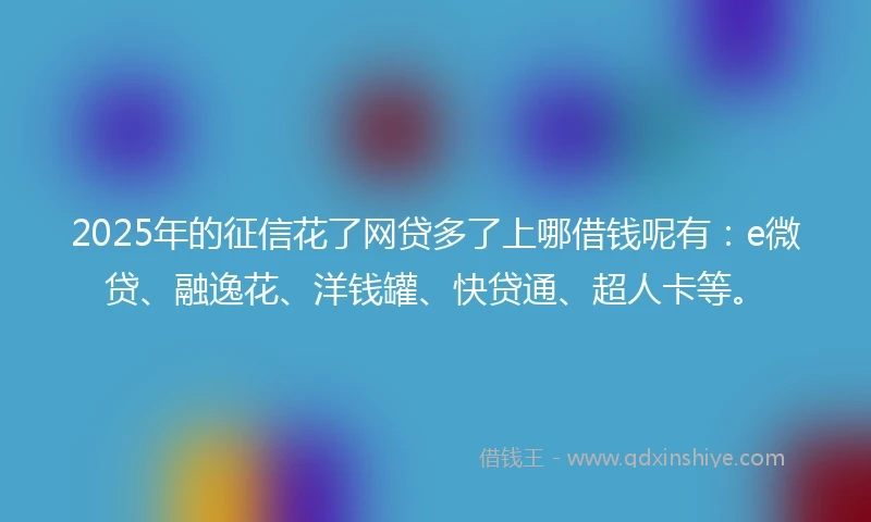 2025年的征信花了网贷多了上哪借钱呢有：e微贷、融逸花、洋钱罐、快贷通、超人卡等。