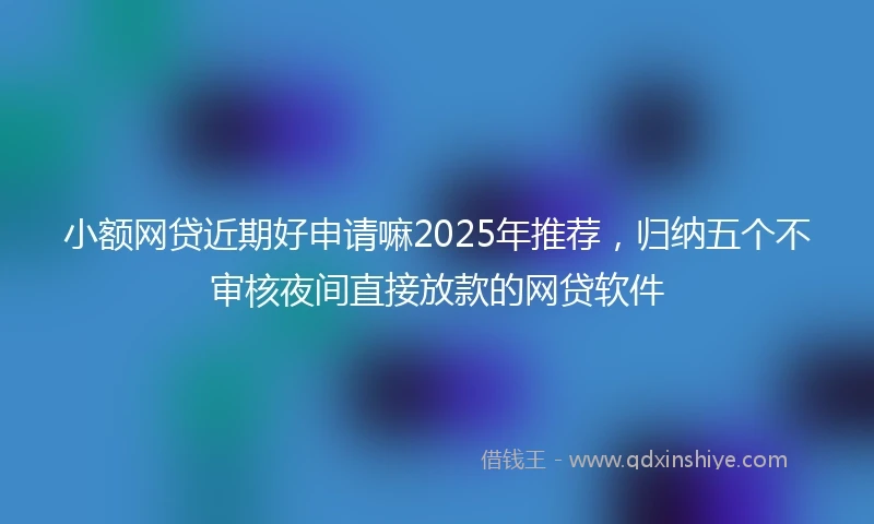 小额网贷近期好申请嘛2025年推荐，归纳五个不审核夜间直接放款的网贷软件