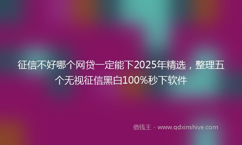 征信不好哪个网贷一定能下2025年精选,整理五个无视征信黑白100%秒下软件