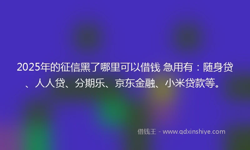 2025年的征信黑了哪里可以借钱 急用有：随身贷、人人贷、分期乐、京东金融、小米贷款等。