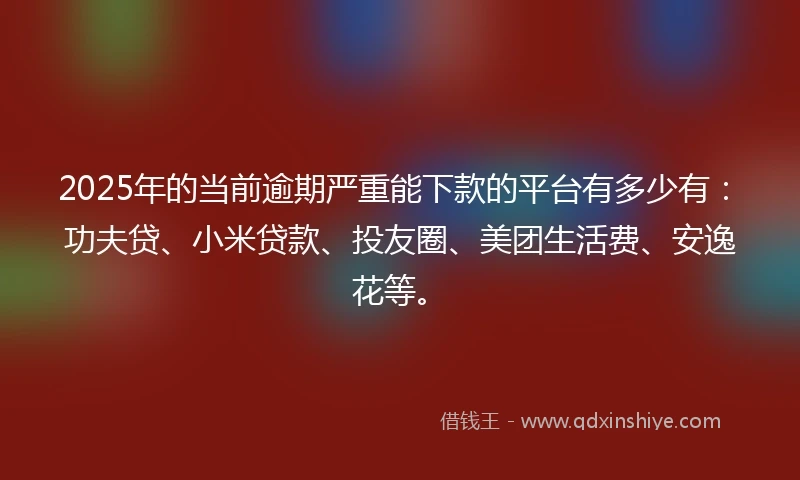 2025年的当前逾期严重能下款的平台有多少有：功夫贷、小米贷款、投友圈、美团生活费、安逸花等。