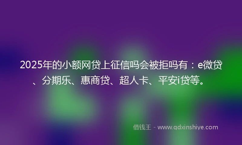 2025年的小额网贷上征信吗会被拒吗有：e微贷、分期乐、惠商贷、超人卡、平安i贷等。