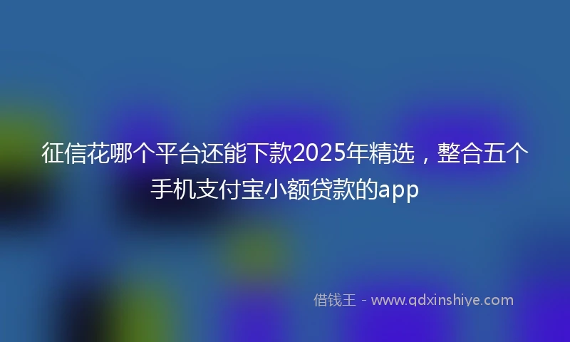 征信花哪个平台还能下款2025年精选，整合五个手机支付宝小额贷款的app