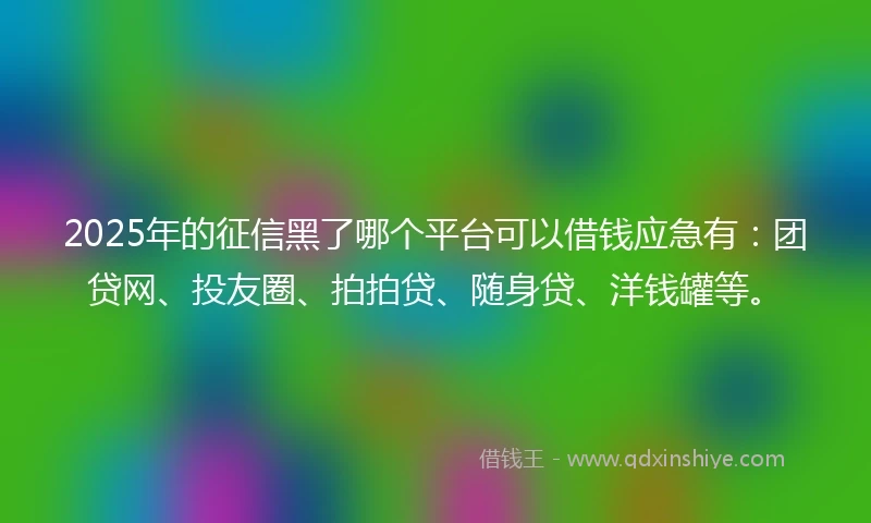 2025年的征信黑了哪个平台可以借钱应急有：团贷网、投友圈、拍拍贷、随身贷、洋钱罐等。