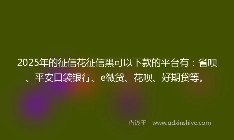 2025年的征信花征信黑可以下款的平台有：省呗、平安口袋银行、e微贷、花呗、好期贷等。