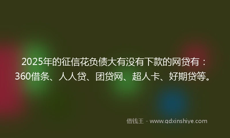 2025年的征信花负债大有没有下款的网贷有：360借条、人人贷、团贷网、超人卡、好期贷等。