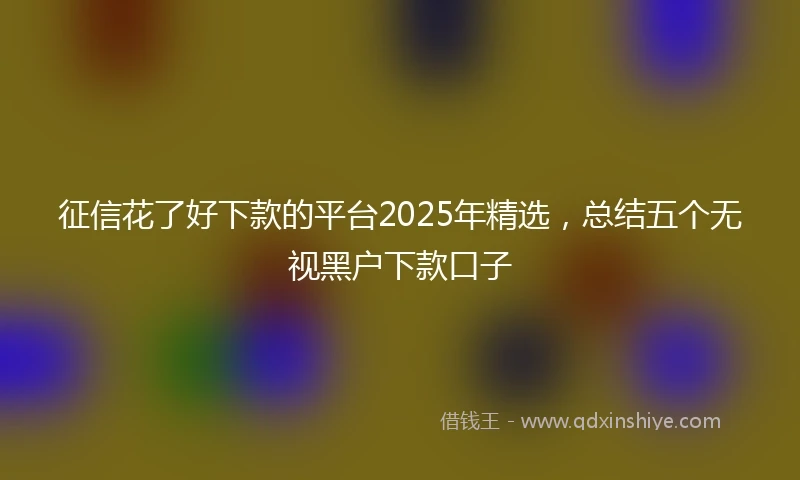 征信花了好下款的平台2025年精选，总结五个无视黑户下款口子