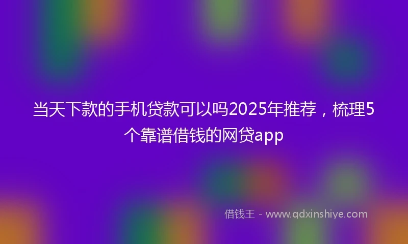 当天下款的手机贷款可以吗2025年推荐，梳理5个靠谱借钱的网贷app