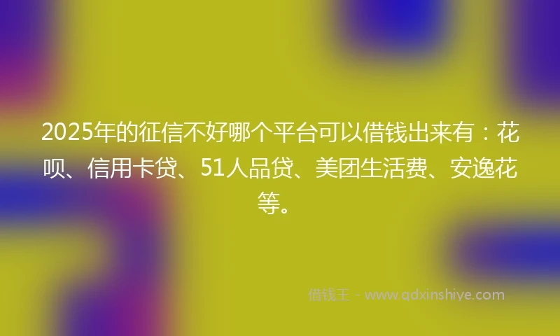 2025年的征信不好哪个平台可以借钱出来有：花呗、信用卡贷、51人品贷、美团生活费、安逸花等。