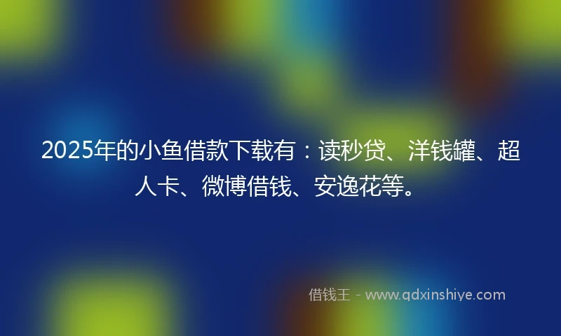 2025年的小鱼借款下载有：读秒贷、洋钱罐、超人卡、微博借钱、安逸花等。